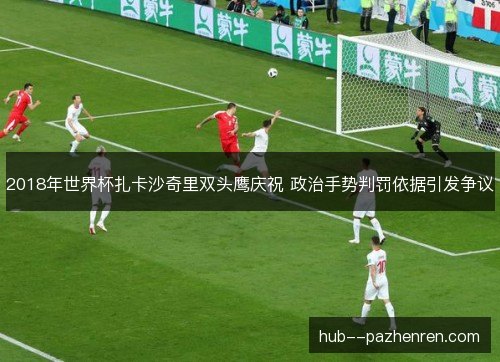 2018年世界杯扎卡沙奇里双头鹰庆祝 政治手势判罚依据引发争议